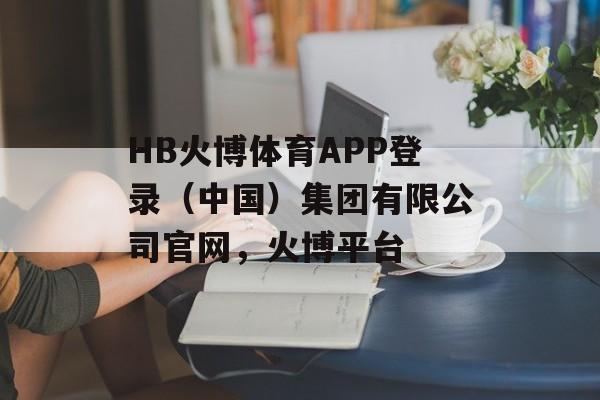 HB火博体育APP登录（中国）集团有限公司官网，火博平台