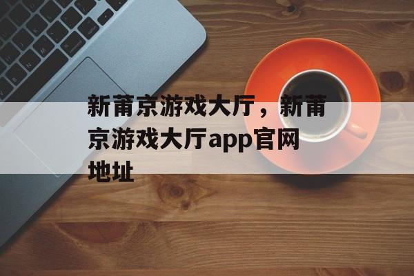 新莆京游戏大厅，新莆京游戏大厅app官网地址